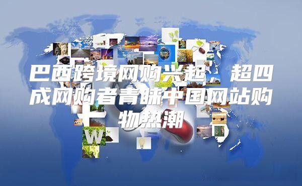 巴西跨境网购兴起，超四成网购者青睐中国网站购物热潮