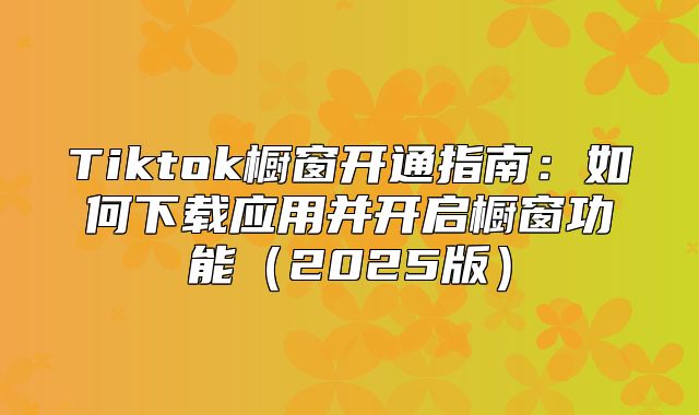 Tiktok橱窗开通指南：如何下载应用并开启橱窗功能2025版