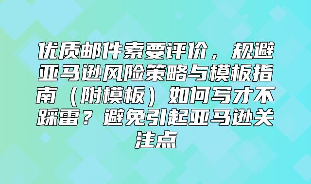 优质邮件索要评价，规避亚马逊风险策略与模板指南附模板如何写才不踩雷？避免引起亚马逊关注点