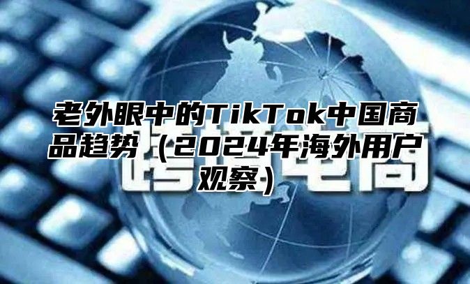 老外眼中的TikTok中国商品趋势2025年海外用户观察