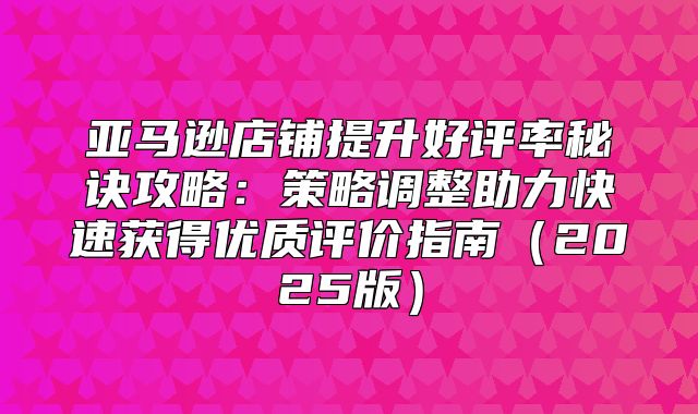亚马逊店铺提升好评率秘诀攻略：策略调整助力快速获得优质评价指南2025版