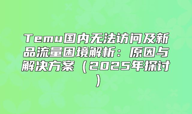 Temu国内无法访问及新品流量困境解析：原因与解决方案2025年探讨