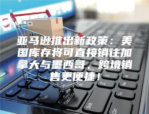 亚马逊推出新政策：美国库存将可直接销往加拿大与墨西哥，跨境销售更便捷！