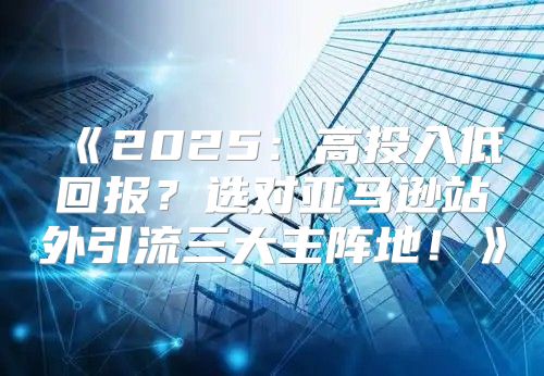 2025高投入低回报？选对亚马逊站外引流三大主阵地！