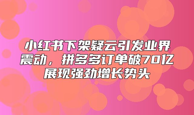 小红书下架疑云引发业界震动，拼多多订单破70亿展现强劲增长势头