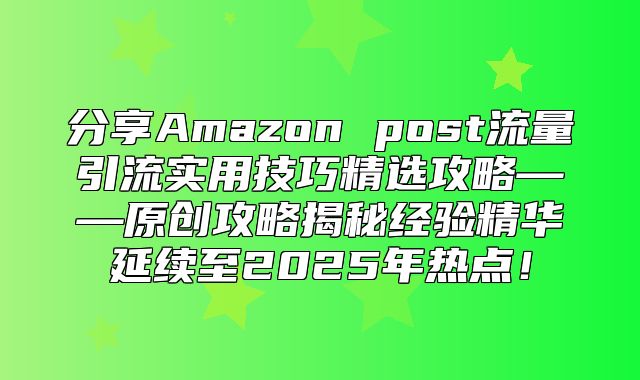 分享Amazon post流量引流实用技巧精选攻略——原创攻略揭秘经验精华延续至2025年热点！