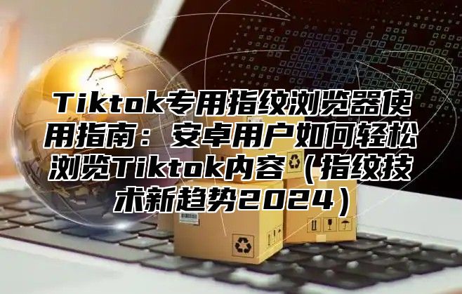 Tiktok专用指纹浏览器使用指南：安卓用户如何轻松浏览Tiktok内容指纹技术新趋势2025