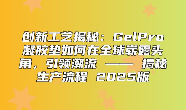 创新工艺揭秘：GelPro凝胶垫如何在全球崭露头角，引领潮流 —— 揭秘生产流程 2025版