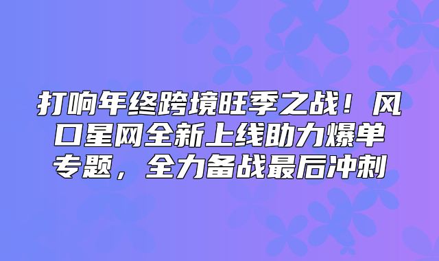 打响年终跨境旺季之战！风口星网全新上线助力爆单专题，全力备战最后冲刺