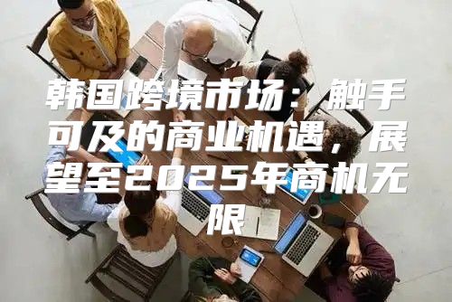 韩国跨境市场：触手可及的商业机遇，展望至2025年商机无限