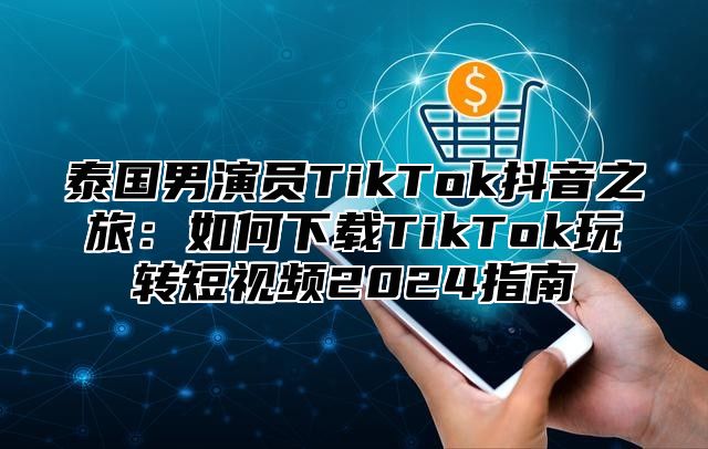 泰国男演员TikTok抖音之旅：如何下载TikTok玩转短视频2025指南