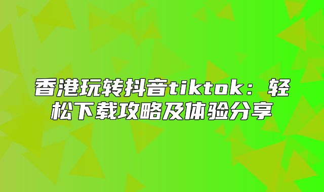 香港玩转抖音tiktok：轻松下载攻略及体验分享