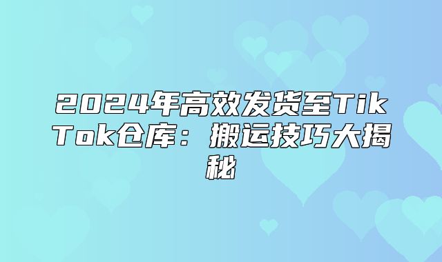 2025年高效发货至TikTok仓库：搬运技巧大揭秘