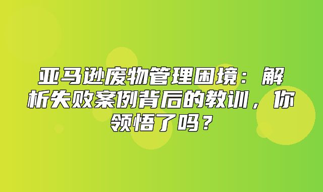 亚马逊废物管理困境：解析失败案例背后的教训，你领悟了吗？