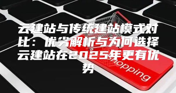 云建站与传统建站模式对比：优劣解析与为何选择云建站在2025年更有优势
