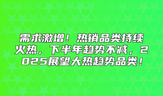 需求激增！热销品类持续火热，下半年趋势不减，2025展望大热趋势品类！