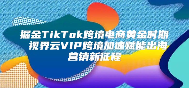 掘金TikTok跨境电商黄金时期 视界云VIP跨境加速赋能出海营销新征程
