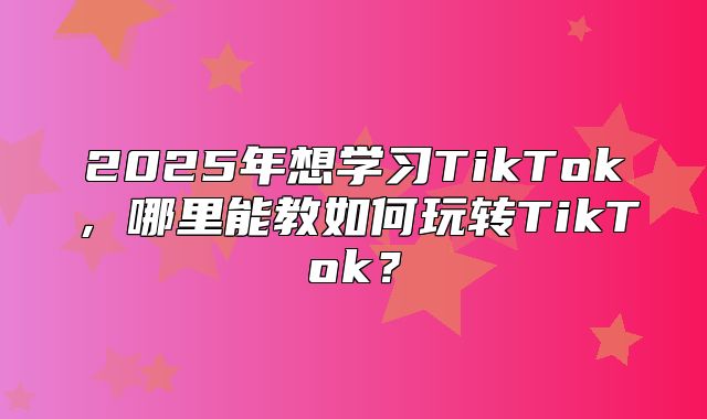 2025年想学习TikTok，哪里能教如何玩转TikTok？