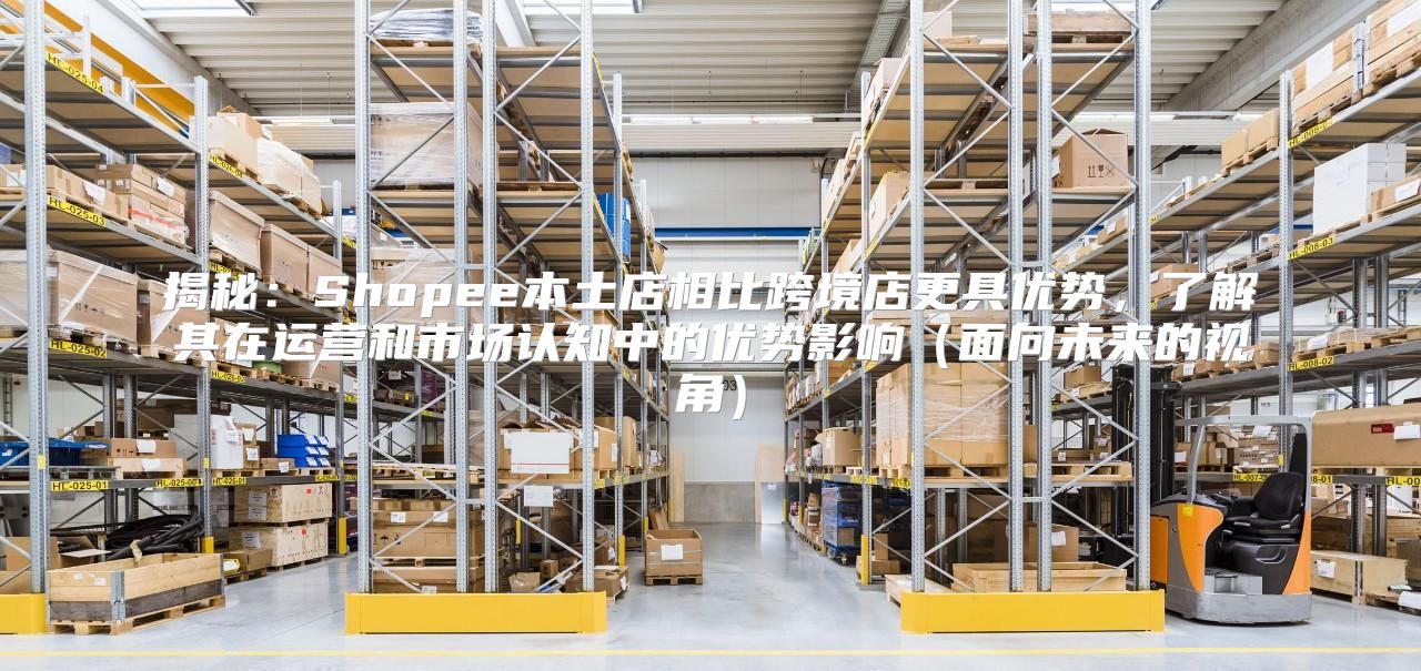 揭秘：Shopee本土店相比跨境店更具优势，了解其在运营和市场认知中的优势影响面向未来的视角