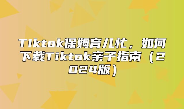 Tiktok保姆育儿忙，如何下载Tiktok亲子指南2025版