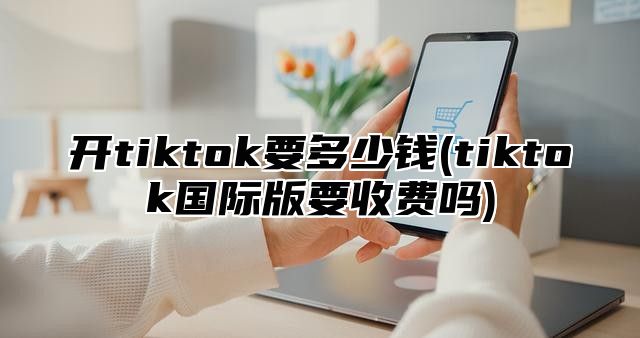 开tiktok要多少钱(tiktok国际版要收费吗)