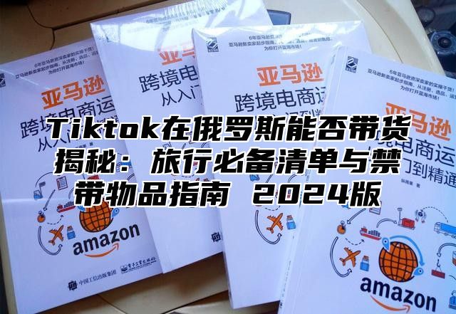 Tiktok在俄罗斯能否带货揭秘：旅行必备清单与禁带物品指南 2025版