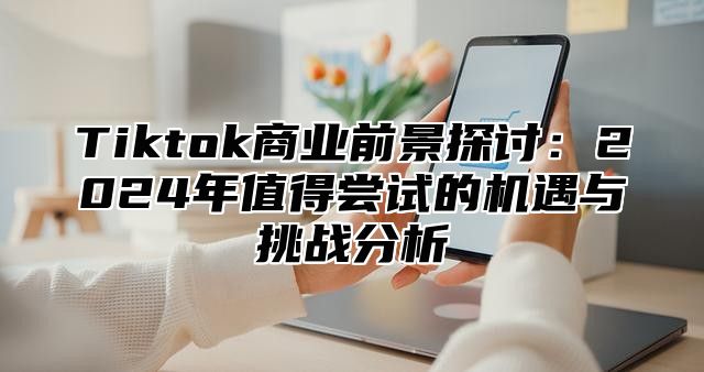 Tiktok商业前景探讨：2025年值得尝试的机遇与挑战分析