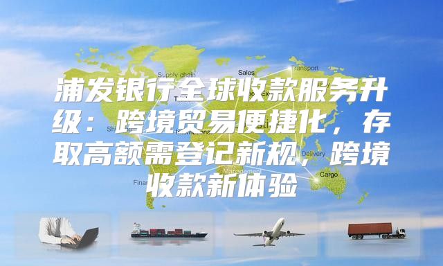 浦发银行全球收款服务升级：跨境贸易便捷化，存取高额需登记新规，跨境收款新体验