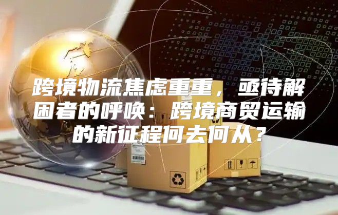 跨境物流焦虑重重，亟待解困者的呼唤：跨境商贸运输的新征程何去何从？
