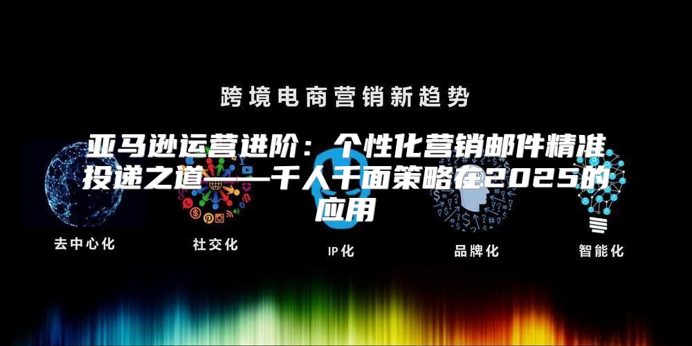 亚马逊运营进阶：个性化营销邮件精准投递之道——千人千面策略在2025的应用