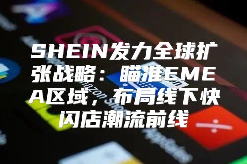 SHEIN发力全球扩张战略：瞄准EMEA区域，布局线下快闪店潮流前线