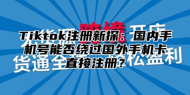 Tiktok注册新探：国内手机号能否绕过国外手机卡直接注册？