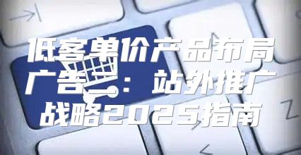 低客单价产品布局广告二：站外推广战略2025指南