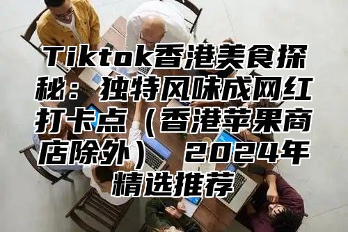 Tiktok香港美食探秘：独特风味成网红打卡点香港苹果商店除外 2025年精选推荐