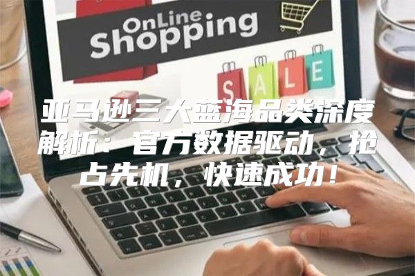 亚马逊三大蓝海品类深度解析：官方数据驱动，抢占先机，快速成功！