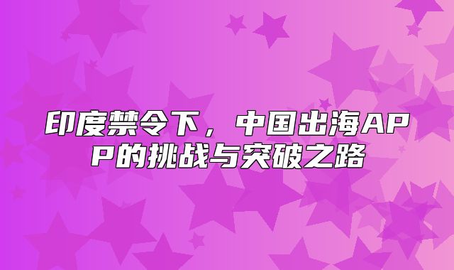 印度禁令下，中国出海APP的挑战与突破之路