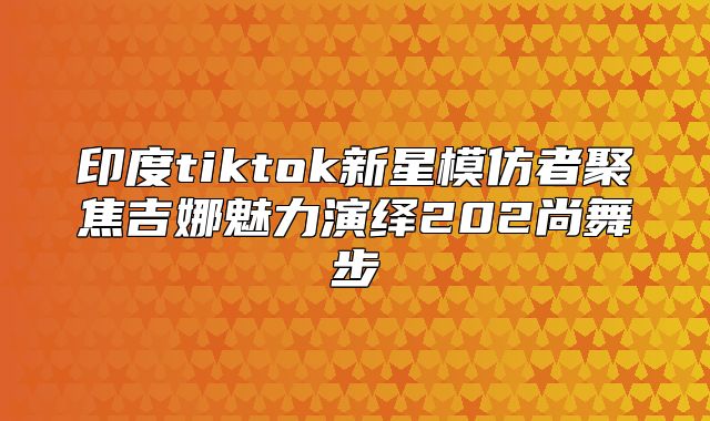 印度tiktok新星模仿者聚焦吉娜魅力演绎202尚舞步