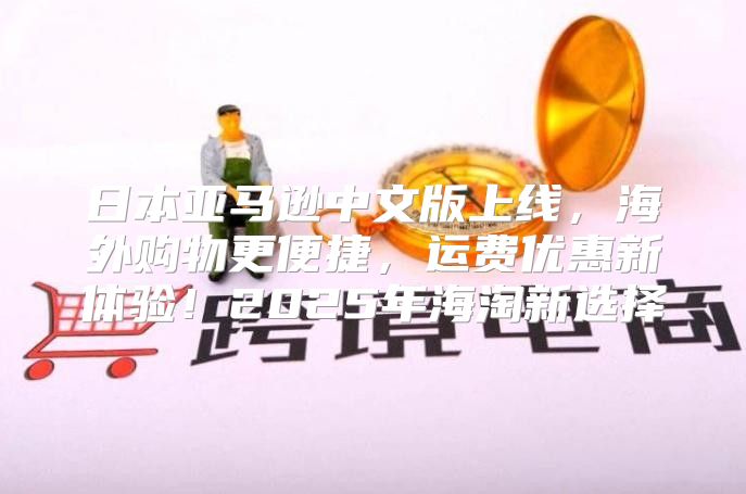 日本亚马逊中文版上线，海外购物更便捷，运费优惠新体验！2025年海淘新选择