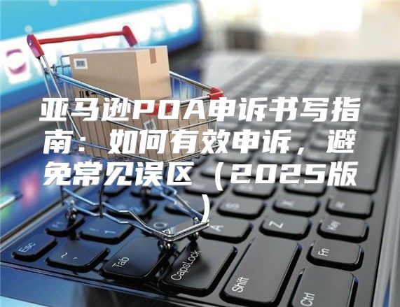 亚马逊POA申诉书写指南：如何有效申诉，避免常见误区2025版