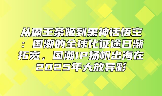 从霸王茶姬到黑神话悟空：国潮的全球化征途日渐拓宽，国潮IP扬帆出海在2025年大放异彩
