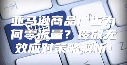 亚马逊商品广告为何零流量？投放无效应对策略解析！