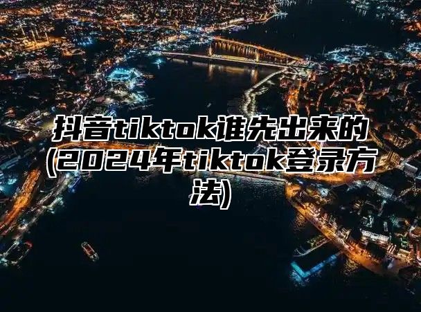 抖音tiktok谁先出来的(2025年tiktok登录方法)