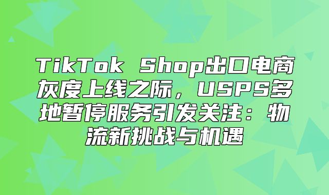 TikTok Shop出口电商灰度上线之际，USPS多地暂停服务引发关注：物流新挑战与机遇