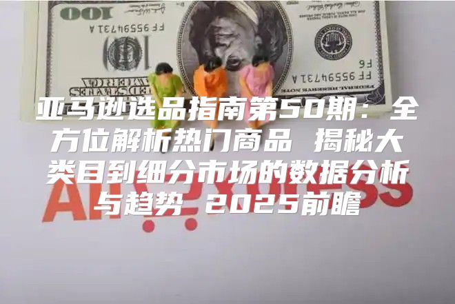 亚马逊选品指南第50期：全方位解析热门商品 揭秘大类目到细分市场的数据分析与趋势 2025前瞻