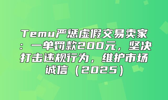 Temu严惩虚假交易卖家：一单罚款200元，坚决打击违规行为，维护市场诚信2025