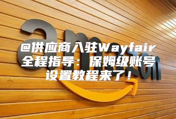 @供应商入驻Wayfair全程指导：保姆级账号设置教程来了！