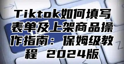 Tiktok如何填写表单及上架商品操作指南：保姆级教程 2025版