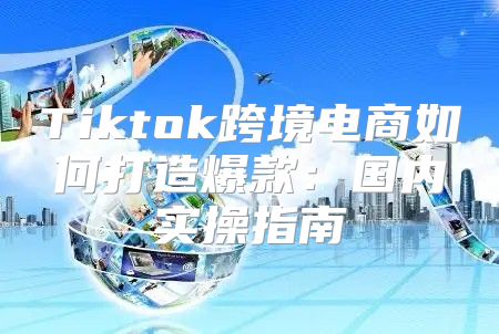 Tiktok跨境电商如何打造爆款：国内实操指南