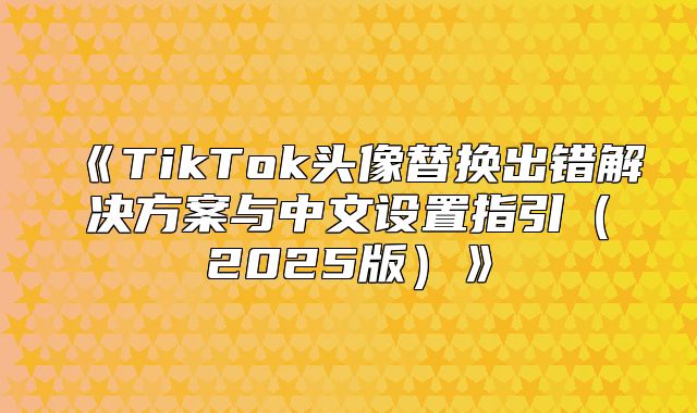 TikTok头像替换出错解决方案与中文设置指引2025版