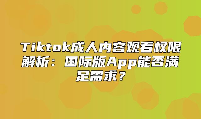 Tiktok成人内容观看权限解析：国际版App能否满足需求？